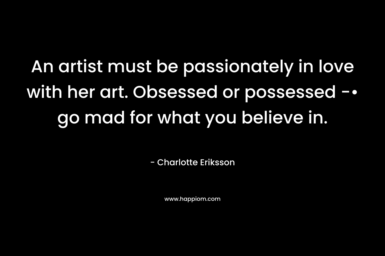 An artist must be passionately in love with her art. Obsessed or possessed -• go mad for what you believe in.