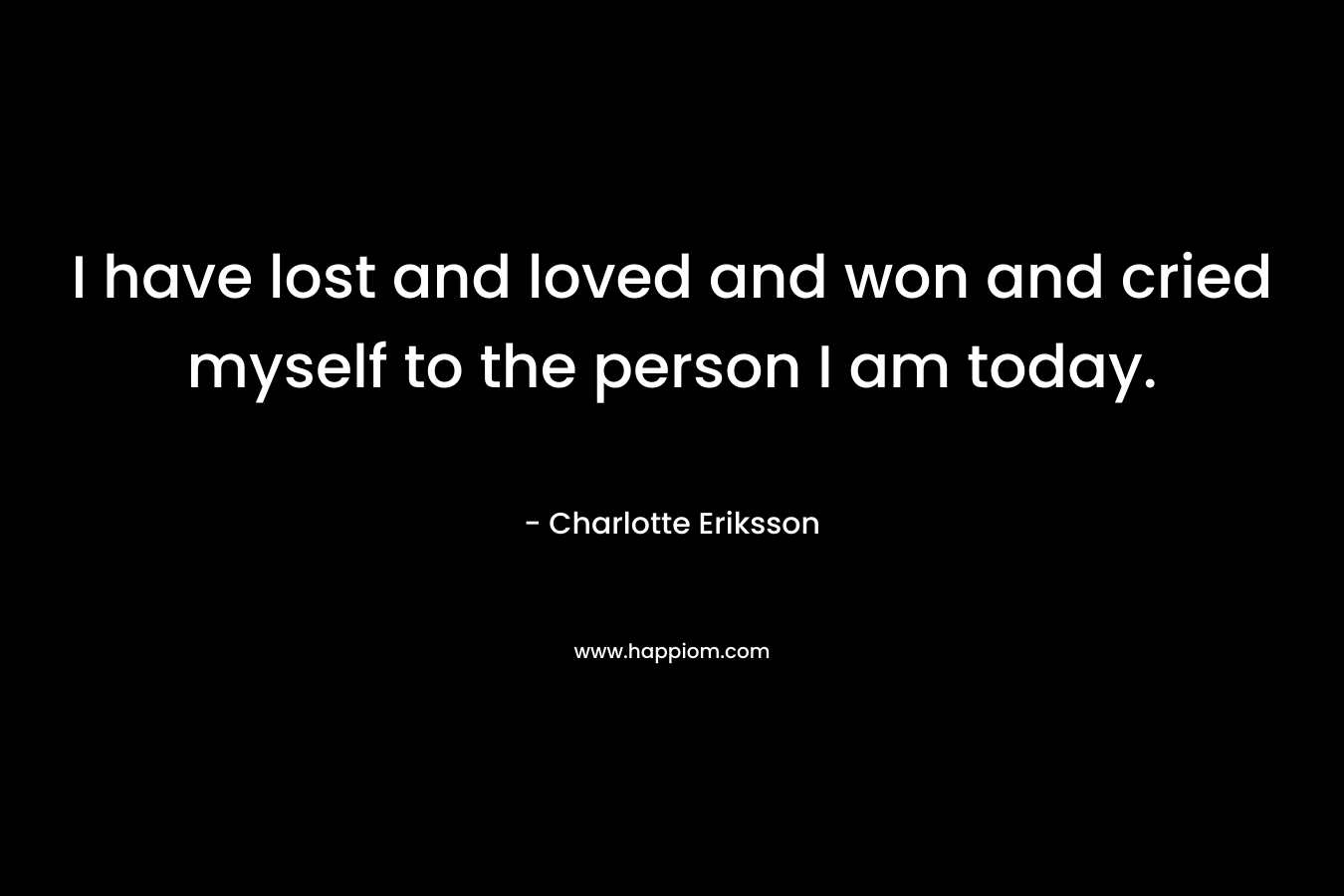 I have lost and loved and won and cried myself to the person I am today.