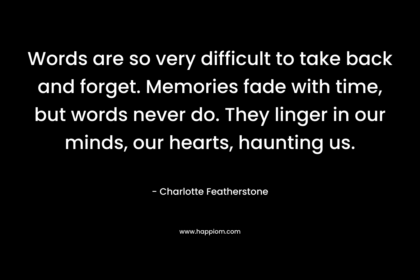 Words are so very difficult to take back and forget. Memories fade with time, but words never do. They linger in our minds, our hearts, haunting us. – Charlotte Featherstone