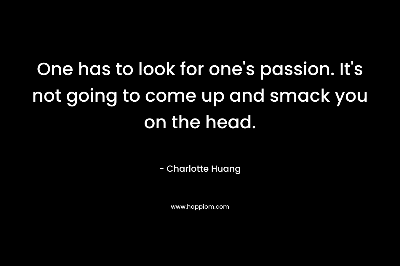 One has to look for one's passion. It's not going to come up and smack you on the head.