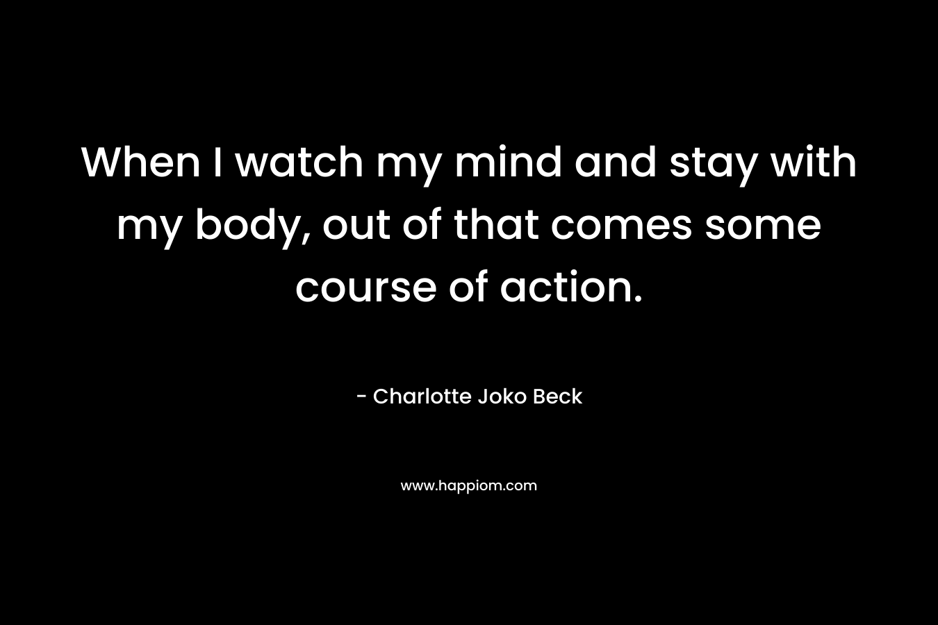When I watch my mind and stay with my body, out of that comes some course of action.