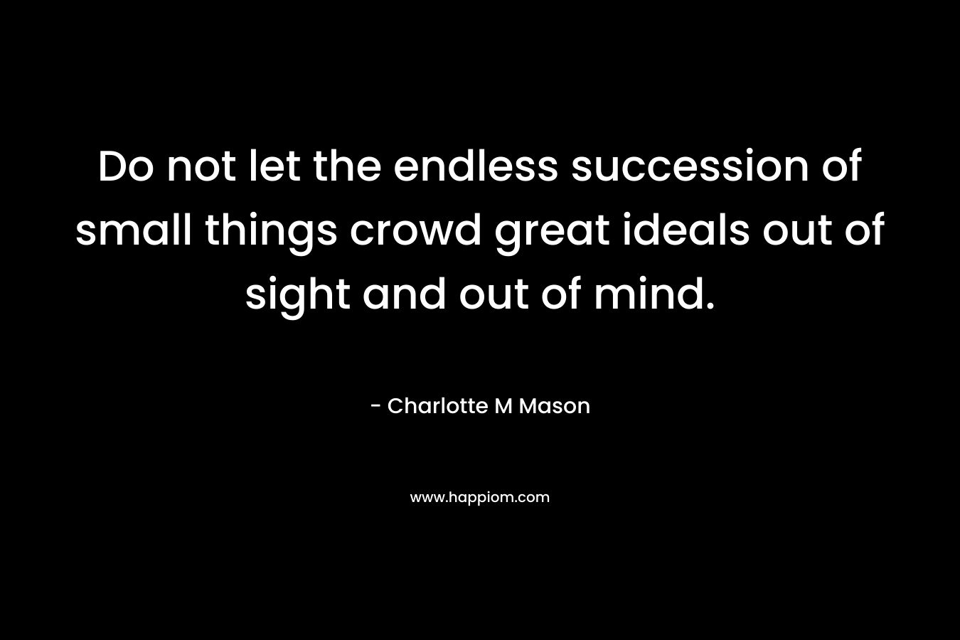 Do not let the endless succession of small things crowd great ideals out of sight and out of mind. – Charlotte M Mason