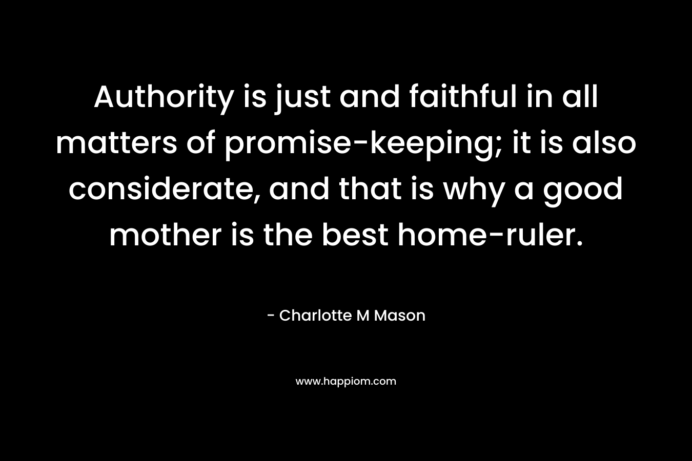 Authority is just and faithful in all matters of promise-keeping; it is also considerate, and that is why a good mother is the best home-ruler. – Charlotte M Mason