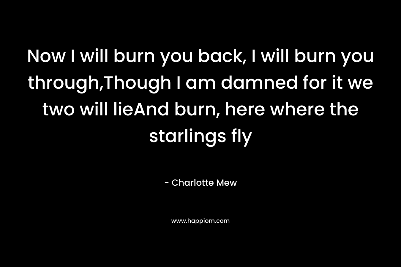 Now I will burn you back, I will burn you through,Though I am damned for it we two will lieAnd burn, here where the starlings fly – Charlotte Mew