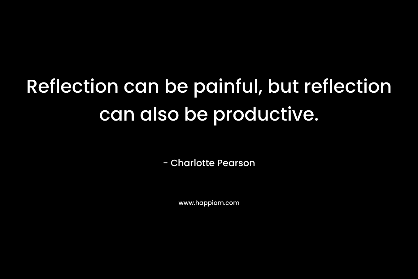 Reflection can be painful, but reflection can also be productive. – Charlotte  Pearson