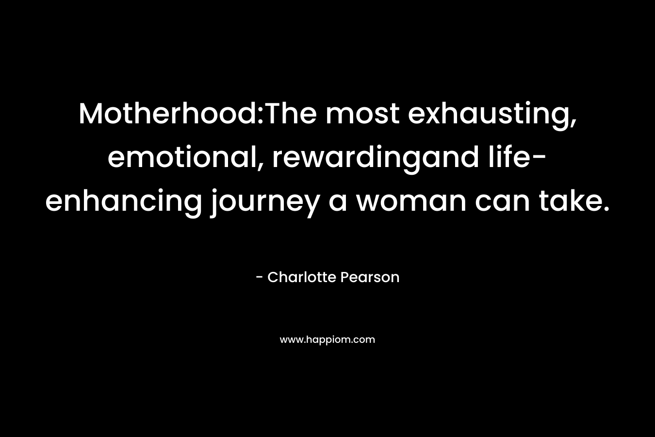 Motherhood:The most exhausting, emotional, rewardingand life-enhancing journey a woman can take. – Charlotte  Pearson