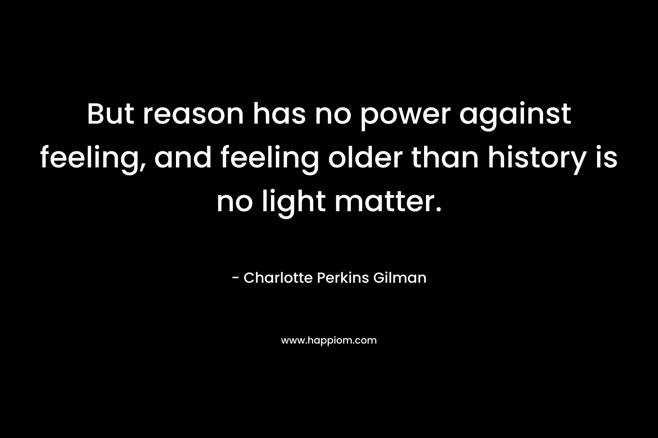 But reason has no power against feeling, and feeling older than history is no light matter. – Charlotte Perkins Gilman