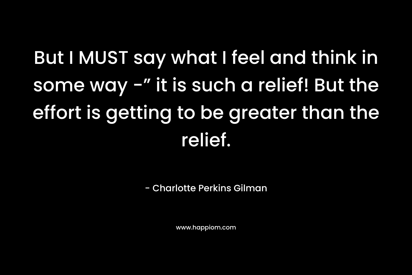 But I MUST say what I feel and think in some way -” it is such a relief! But the effort is getting to be greater than the relief. – Charlotte Perkins Gilman