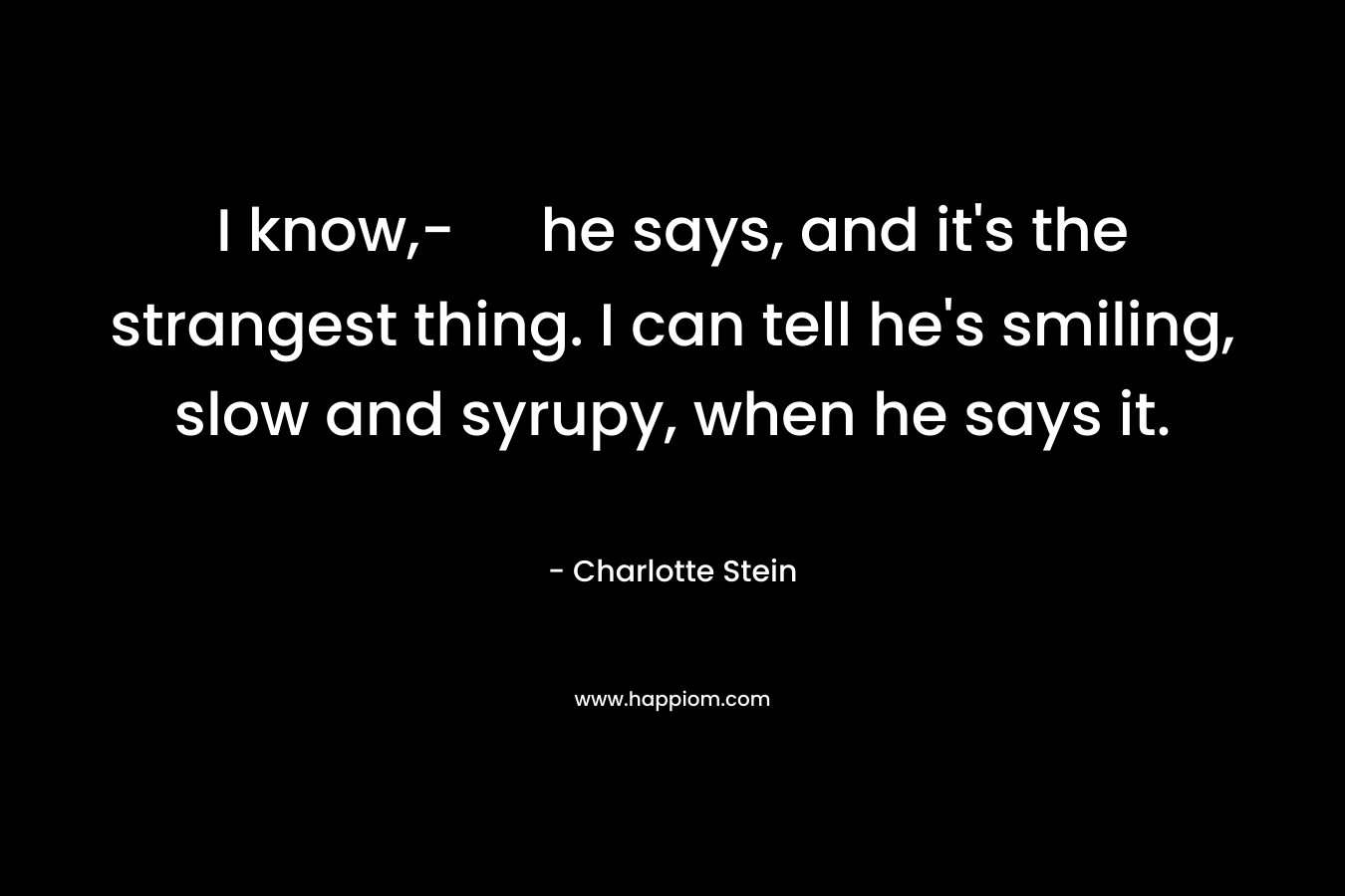 I know,- he says, and it's the strangest thing. I can tell he's smiling, slow and syrupy, when he says it.