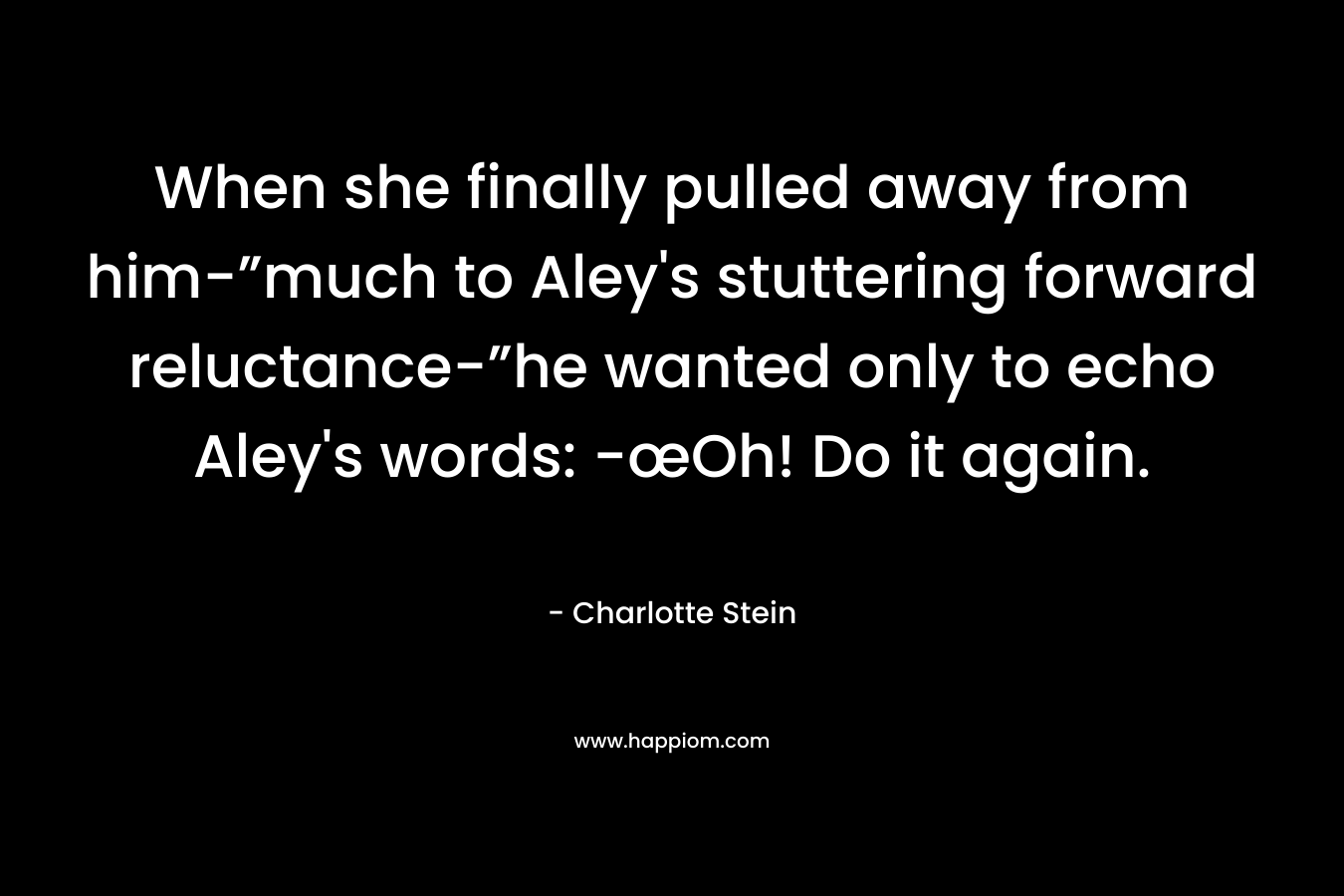 When she finally pulled away from him-”much to Aley’s stuttering forward reluctance-”he wanted only to echo Aley’s words: -œOh! Do it again. – Charlotte Stein