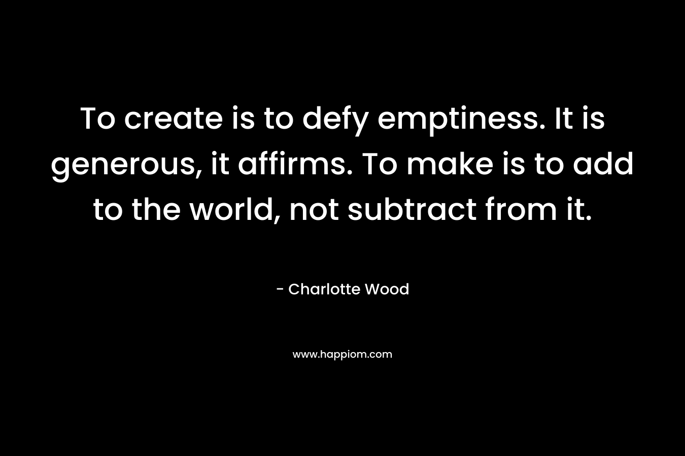 To create is to defy emptiness. It is generous, it affirms. To make is to add to the world, not subtract from it. – Charlotte Wood