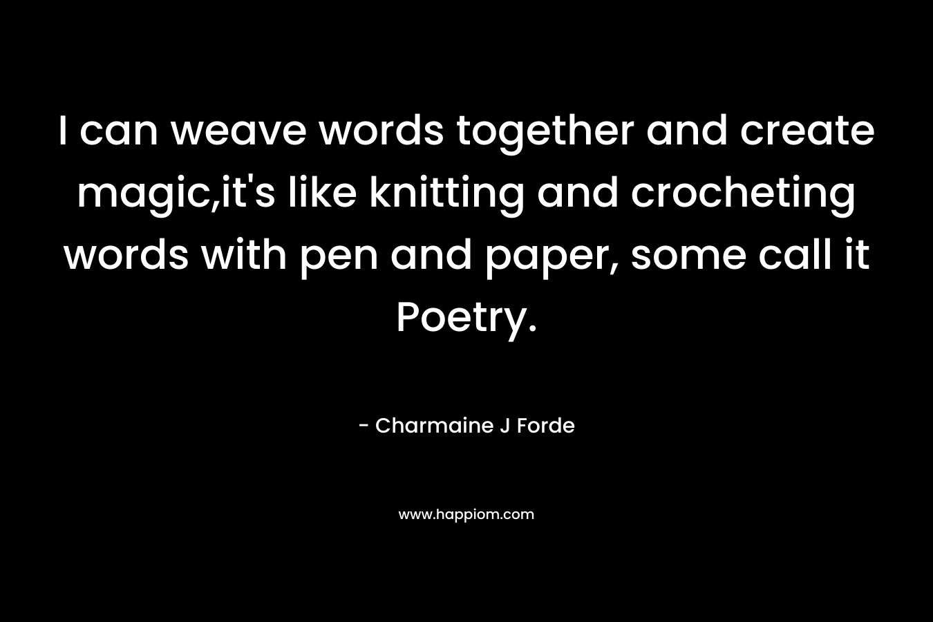I can weave words together and create magic,it’s like knitting and crocheting words with pen and paper, some call it Poetry. – Charmaine J Forde