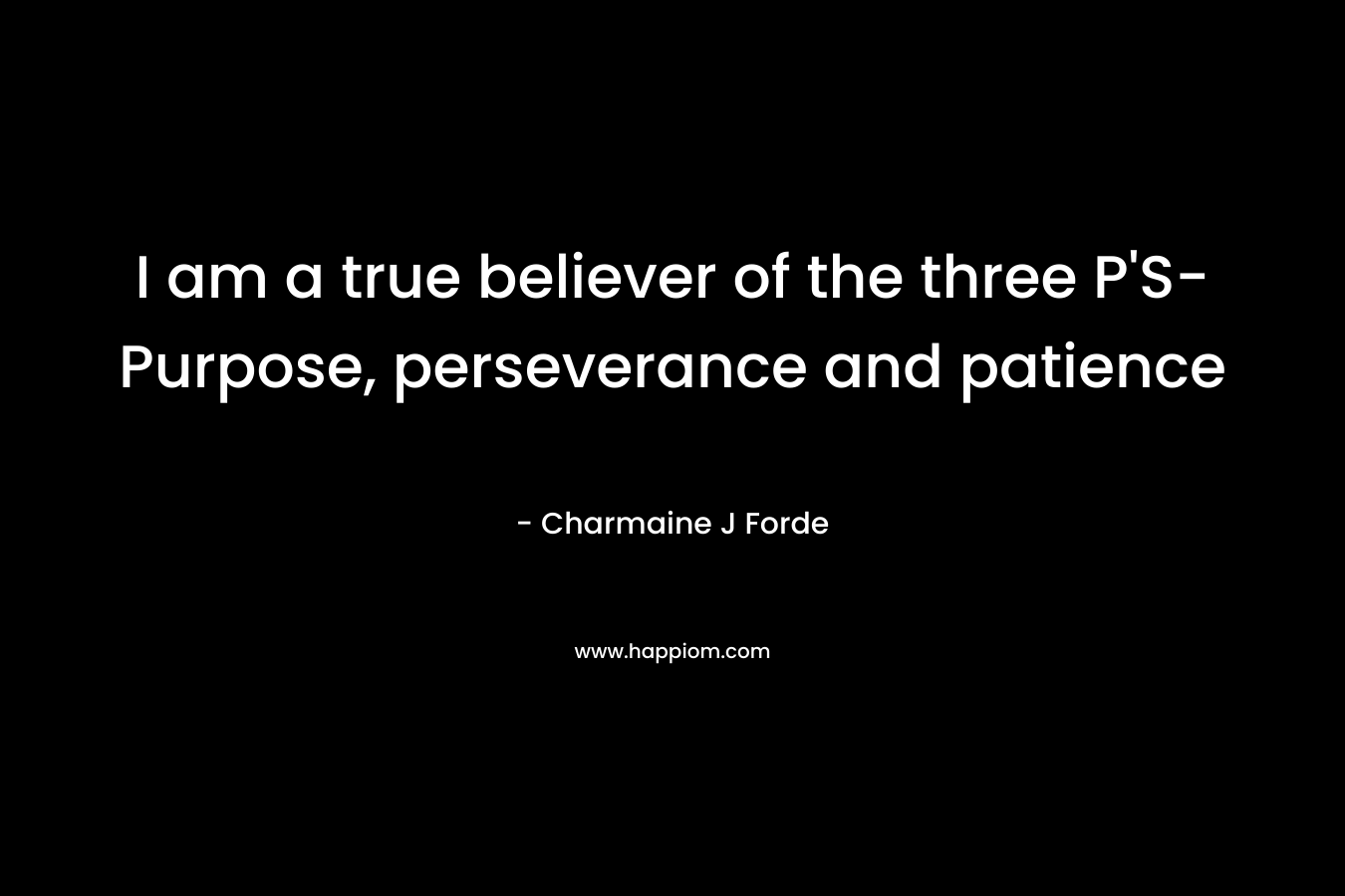 I am a true believer of the three P’S- Purpose, perseverance and patience – Charmaine J Forde