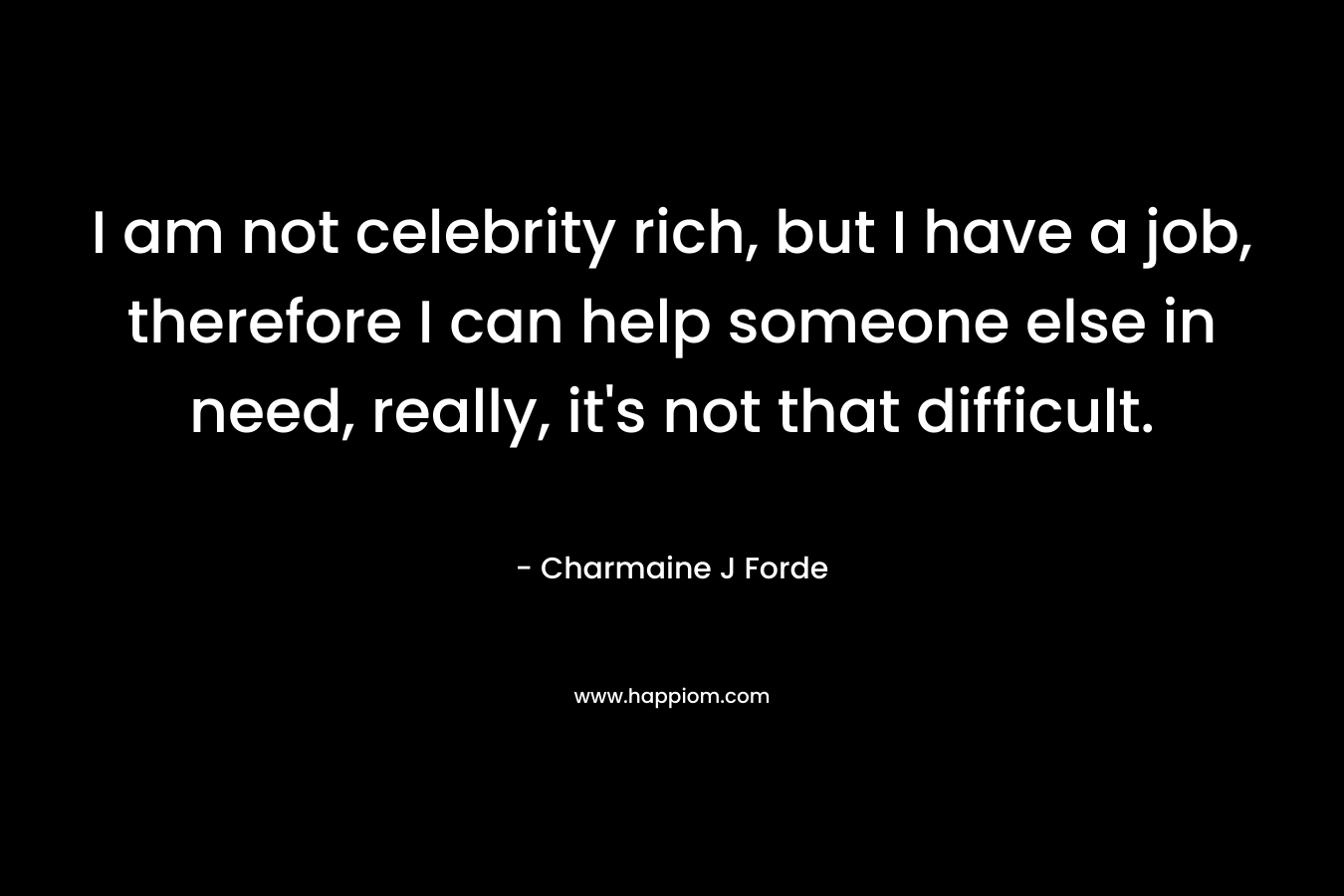 I am not celebrity rich, but I have a job, therefore I can help someone else in need, really, it’s not that difficult. – Charmaine J Forde