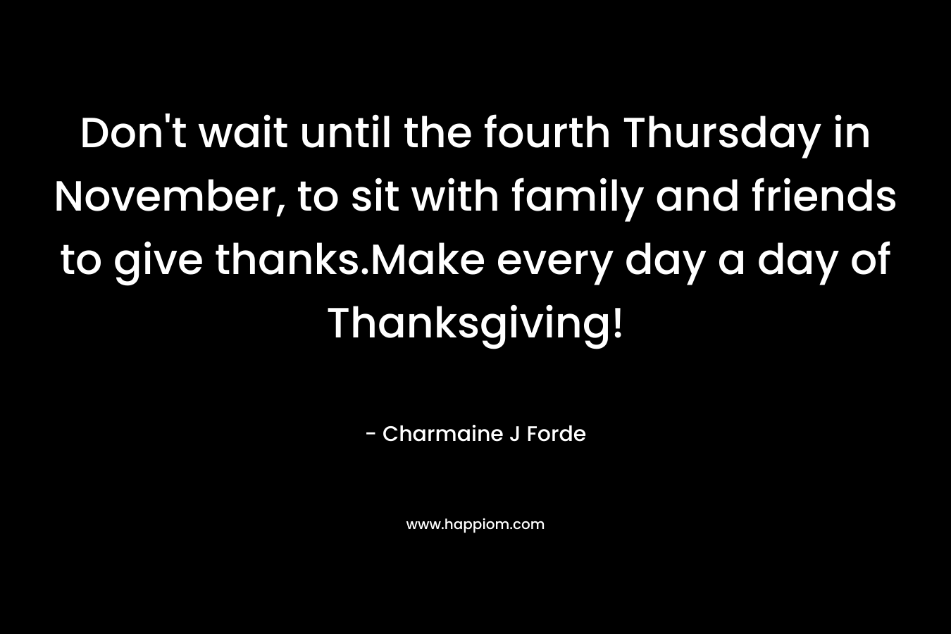 Don’t wait until the fourth Thursday in November, to sit with family and friends to give thanks.Make every day a day of Thanksgiving! – Charmaine J Forde