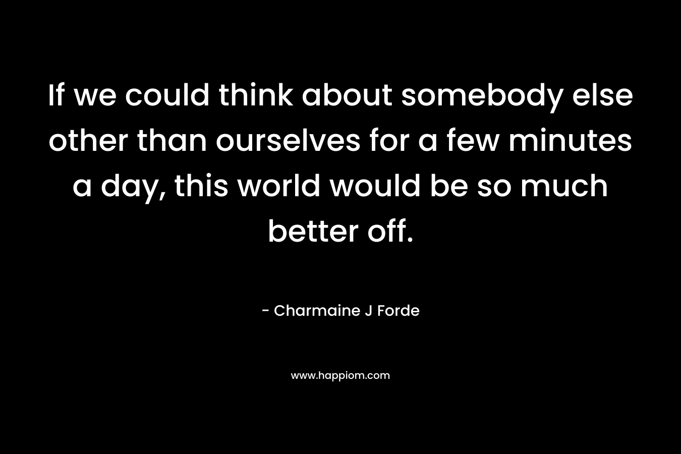 If we could think about somebody else other than ourselves for a few minutes a day, this world would be so much better off.