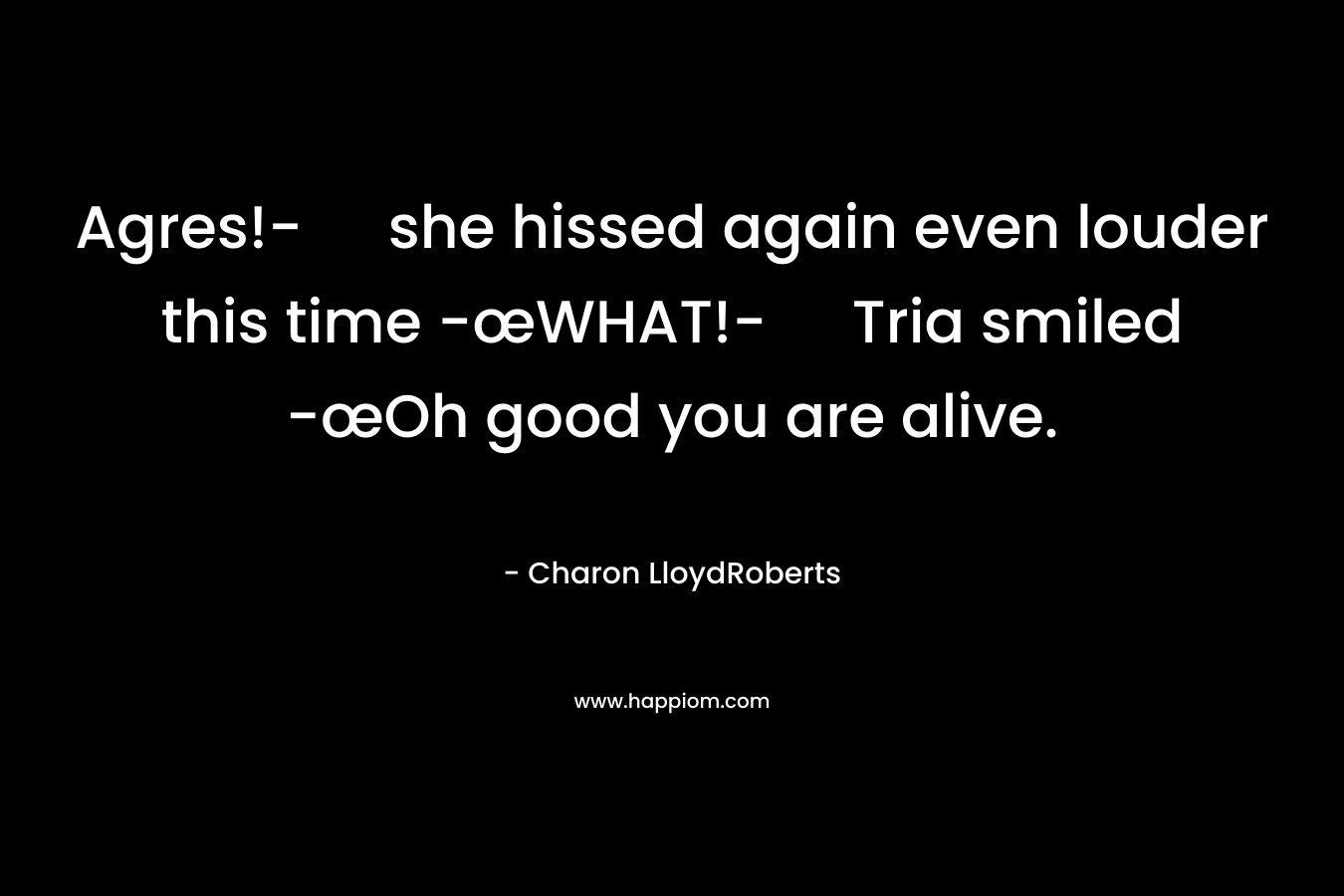 Agres!- she hissed again even louder this time -œWHAT!- Tria smiled -œOh good you are alive.
