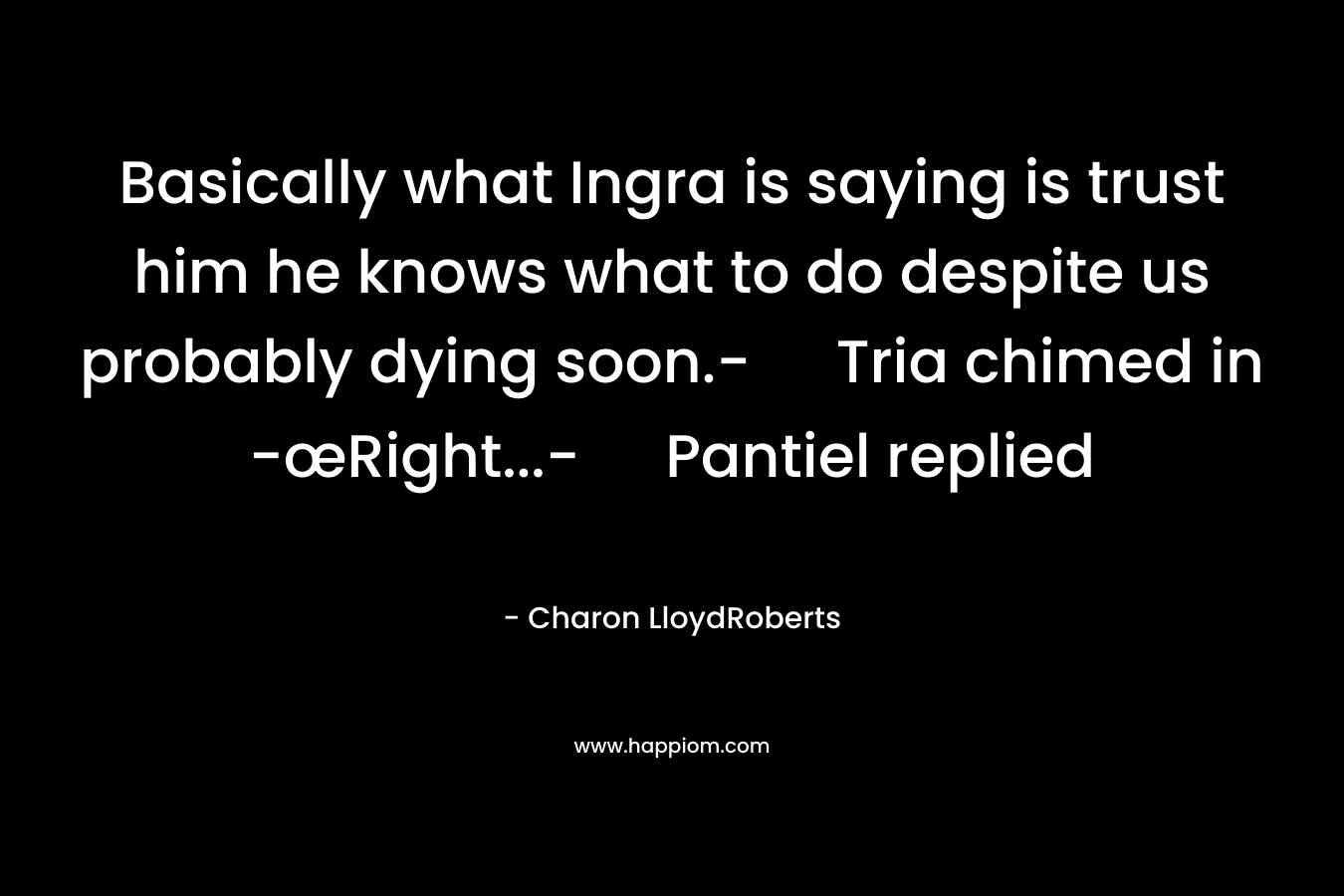 Basically what Ingra is saying is trust him he knows what to do despite us probably dying soon.- Tria chimed in -œRight...- Pantiel replied