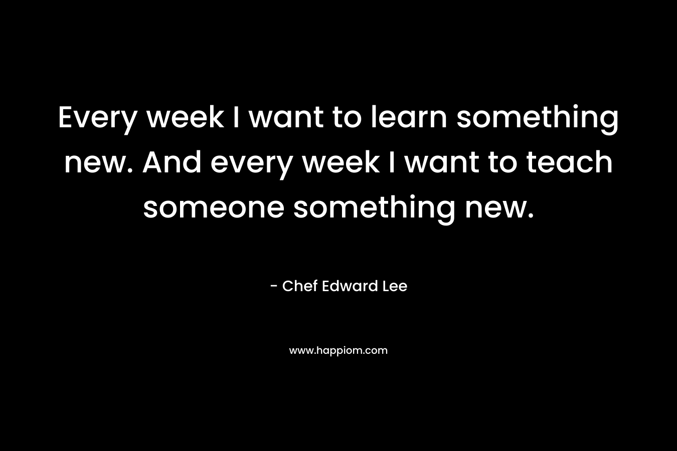 Every week I want to learn something new. And every week I want to teach someone something new. – Chef Edward Lee