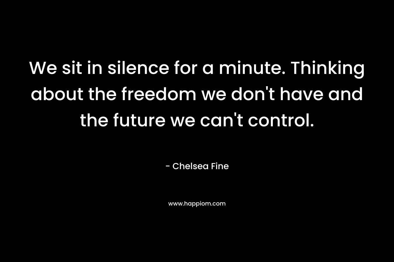 We sit in silence for a minute. Thinking about the freedom we don’t have and the future we can’t control. – Chelsea Fine