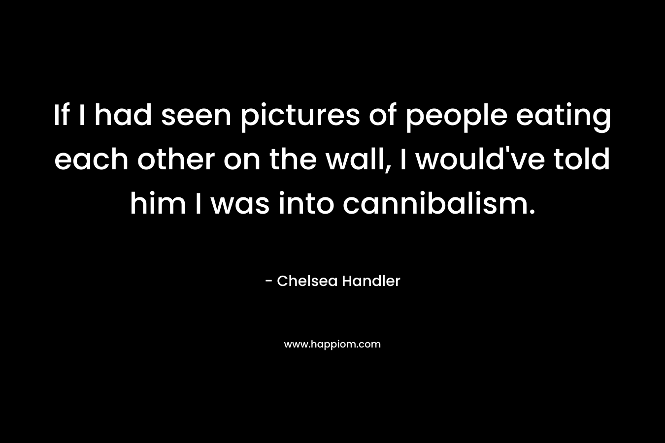 If I had seen pictures of people eating each other on the wall, I would’ve told him I was into cannibalism. – Chelsea Handler