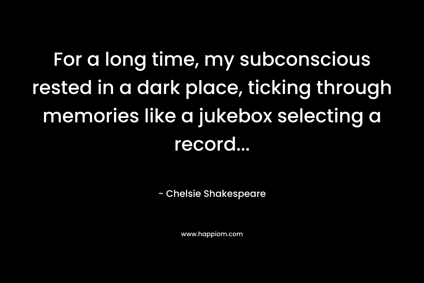 For a long time, my subconscious rested in a dark place, ticking through memories like a jukebox selecting a record… – Chelsie Shakespeare