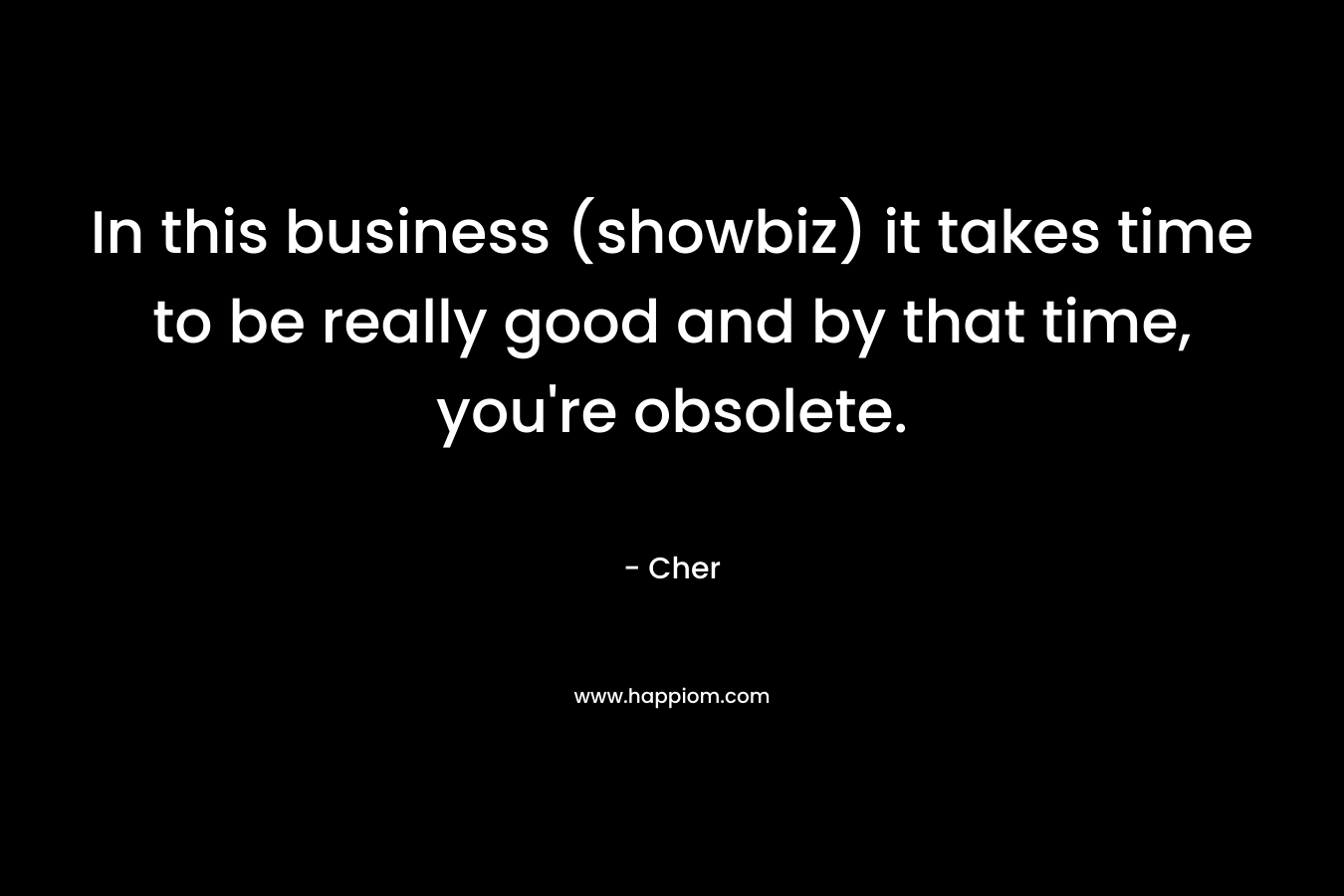 In this business (showbiz) it takes time to be really good and by that time, you’re obsolete. – Cher