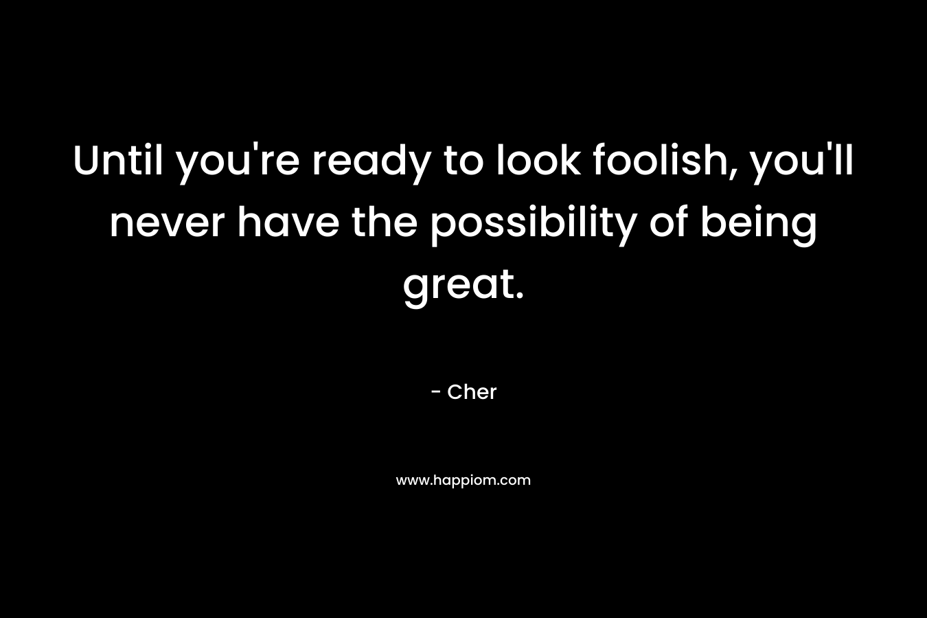 Until you’re ready to look foolish, you’ll never have the possibility of being great.  – Cher