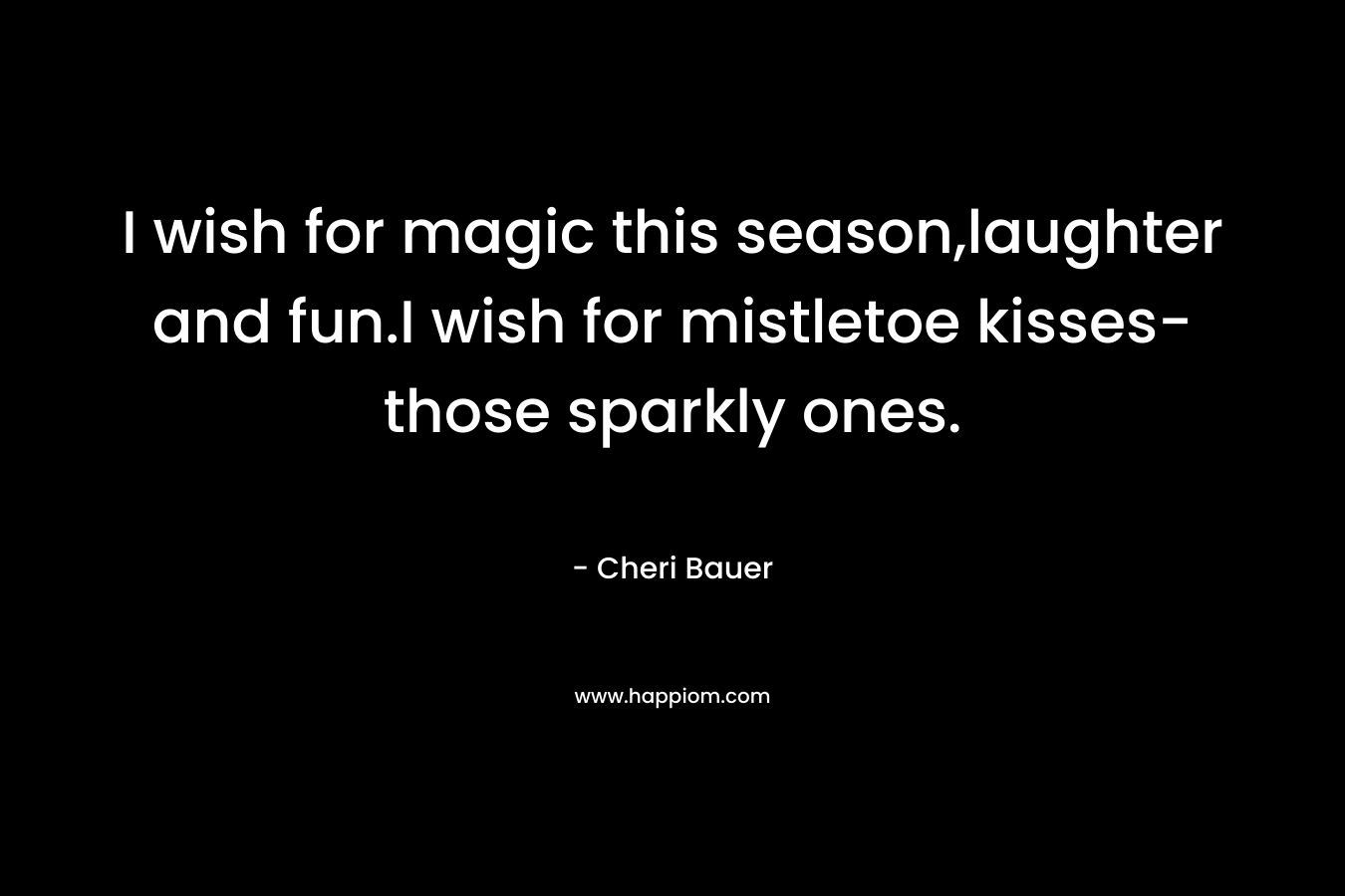 I wish for magic this season,laughter and fun.I wish for mistletoe kisses-those sparkly ones.