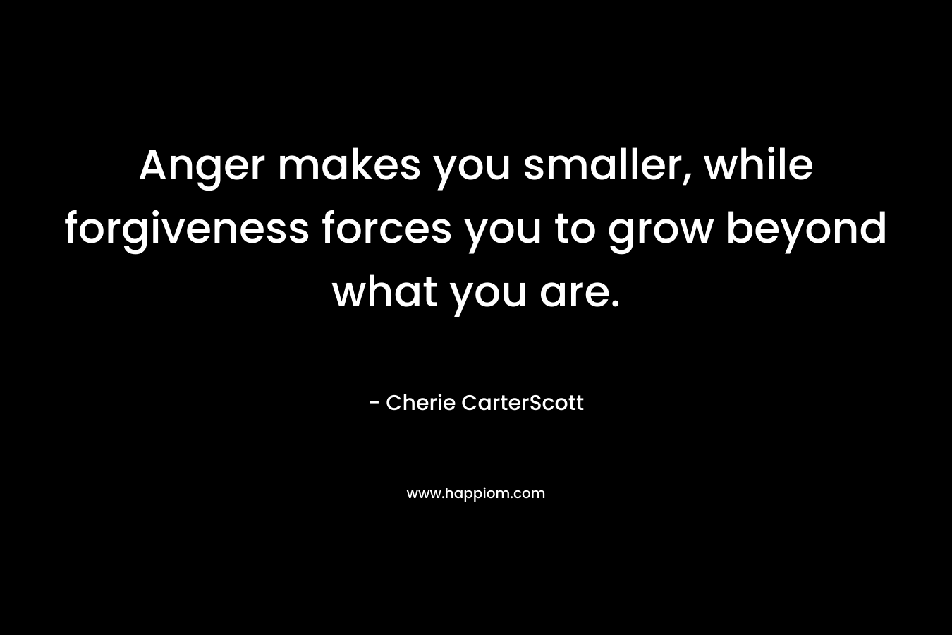 Anger makes you smaller, while forgiveness forces you to grow beyond what you are. – Cherie CarterScott