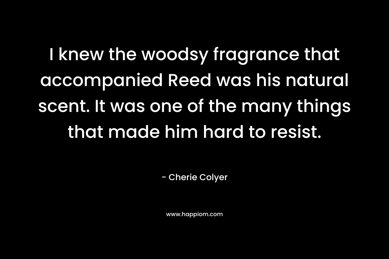 I knew the woodsy fragrance that accompanied Reed was his natural scent. It was one of the many things that made him hard to resist. – Cherie Colyer