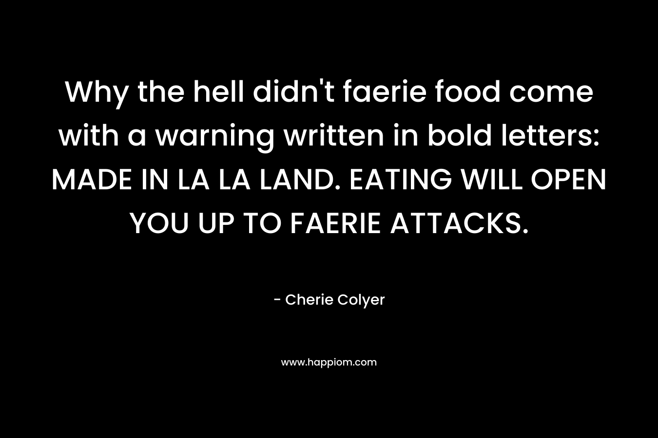 Why the hell didn’t faerie food come with a warning written in bold letters: MADE IN LA LA LAND. EATING WILL OPEN YOU UP TO FAERIE ATTACKS. – Cherie Colyer