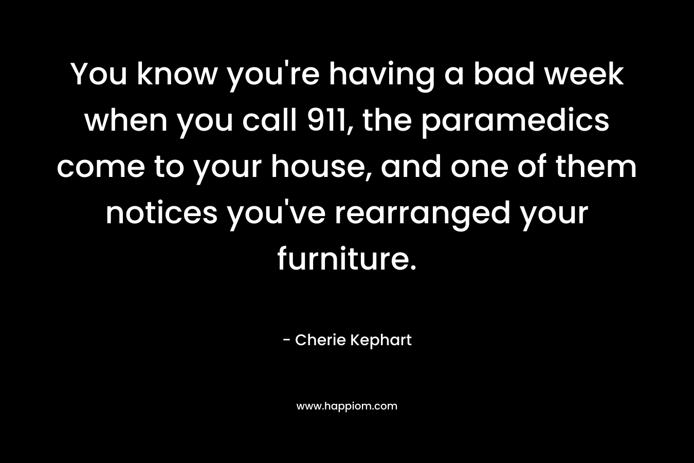 You know you’re having a bad week when you call 911, the paramedics come to your house, and one of them notices you’ve rearranged your furniture. – Cherie Kephart