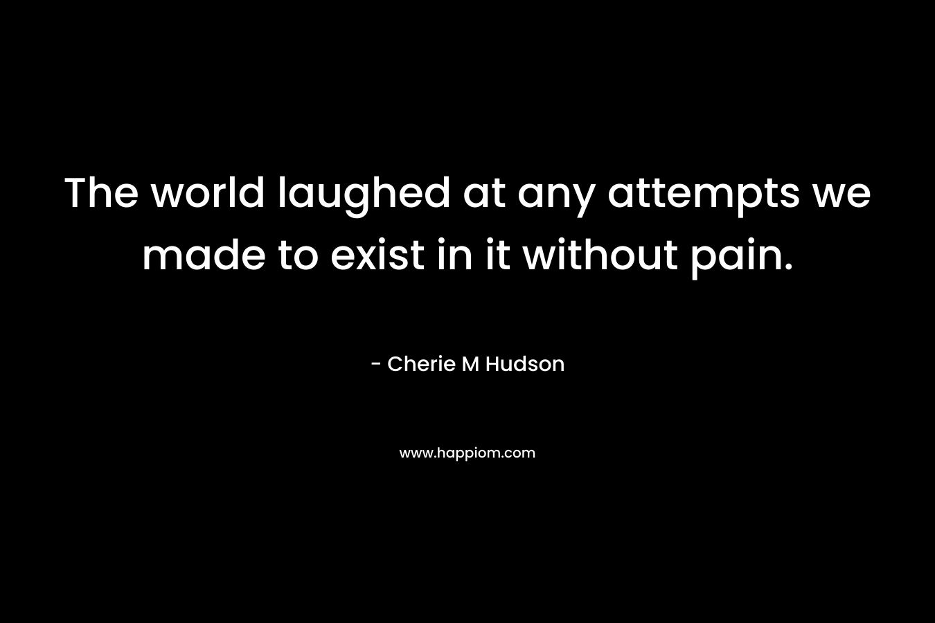 The world laughed at any attempts we made to exist in it without pain. – Cherie M Hudson
