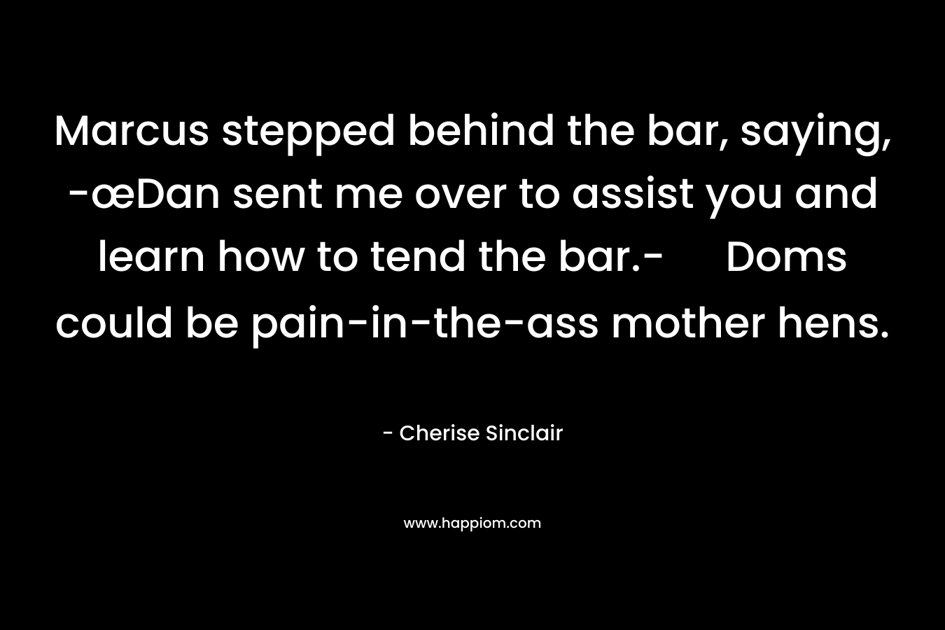 Marcus stepped behind the bar, saying, -œDan sent me over to assist you and learn how to tend the bar.- Doms could be pain-in-the-ass mother hens. – Cherise Sinclair