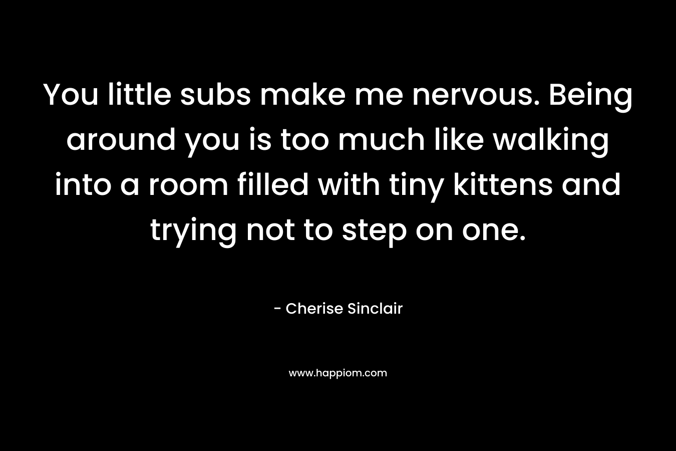 You little subs make me nervous. Being around you is too much like walking into a room filled with tiny kittens and trying not to step on one. – Cherise Sinclair