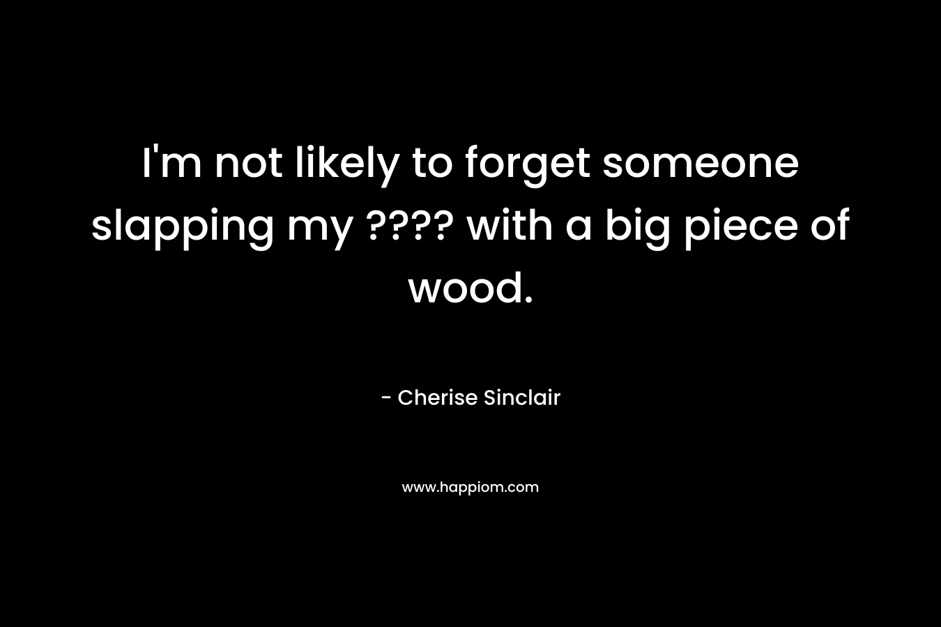 I’m not likely to forget someone slapping my ???? with a big piece of wood. – Cherise Sinclair