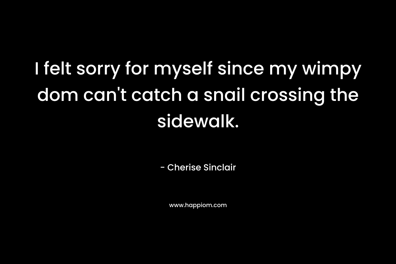I felt sorry for myself since my wimpy dom can’t catch a snail crossing the sidewalk. – Cherise Sinclair