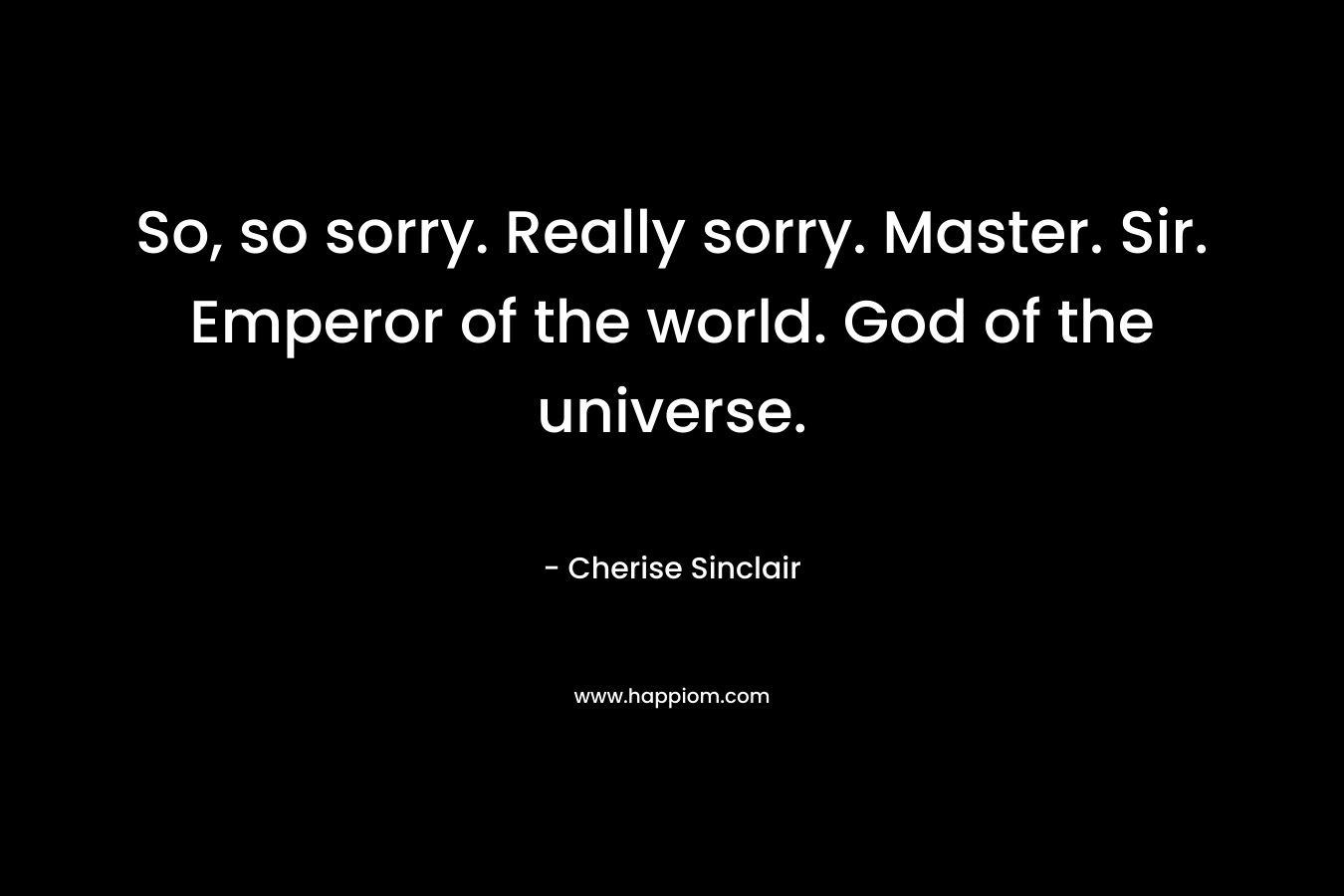 So, so sorry. Really sorry. Master. Sir. Emperor of the world. God of the universe.