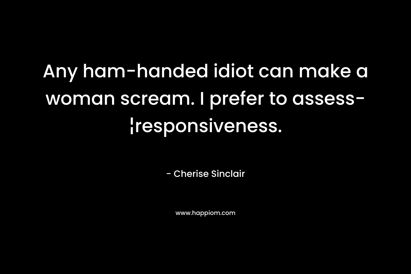 Any ham-handed idiot can make a woman scream. I prefer to assess-¦responsiveness. – Cherise Sinclair