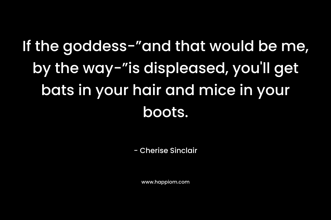 If the goddess-”and that would be me, by the way-”is displeased, you’ll get bats in your hair and mice in your boots. – Cherise Sinclair