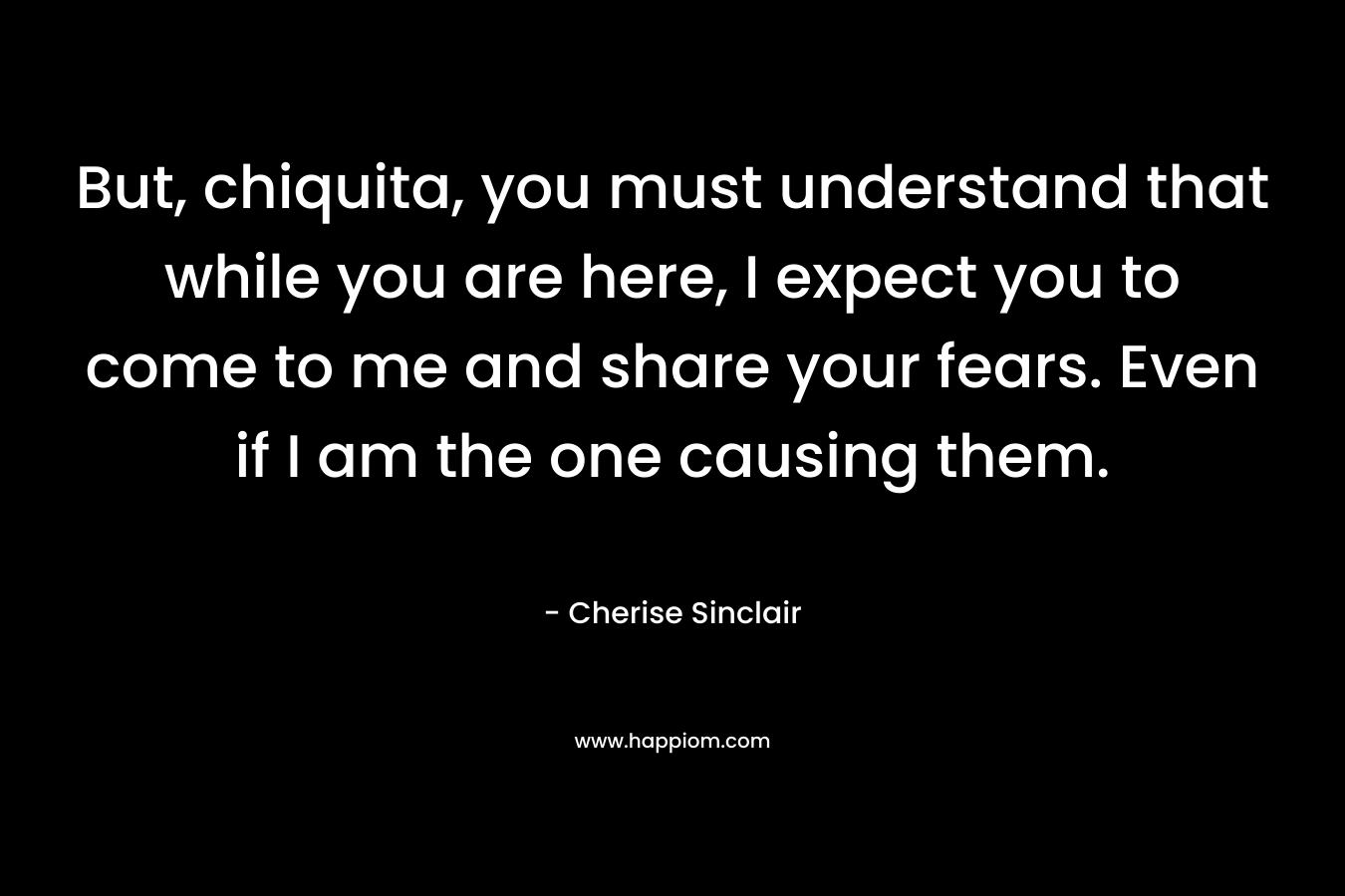 But, chiquita, you must understand that while you are here, I expect you to come to me and share your fears. Even if I am the one causing them. – Cherise Sinclair