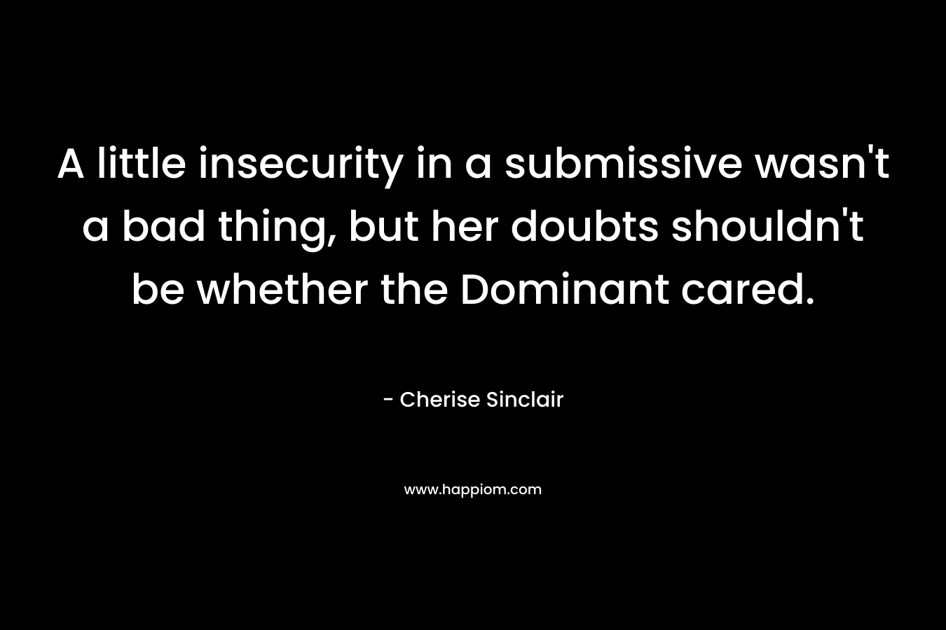 A little insecurity in a submissive wasn’t a bad thing, but her doubts shouldn’t be whether the Dominant cared. – Cherise Sinclair