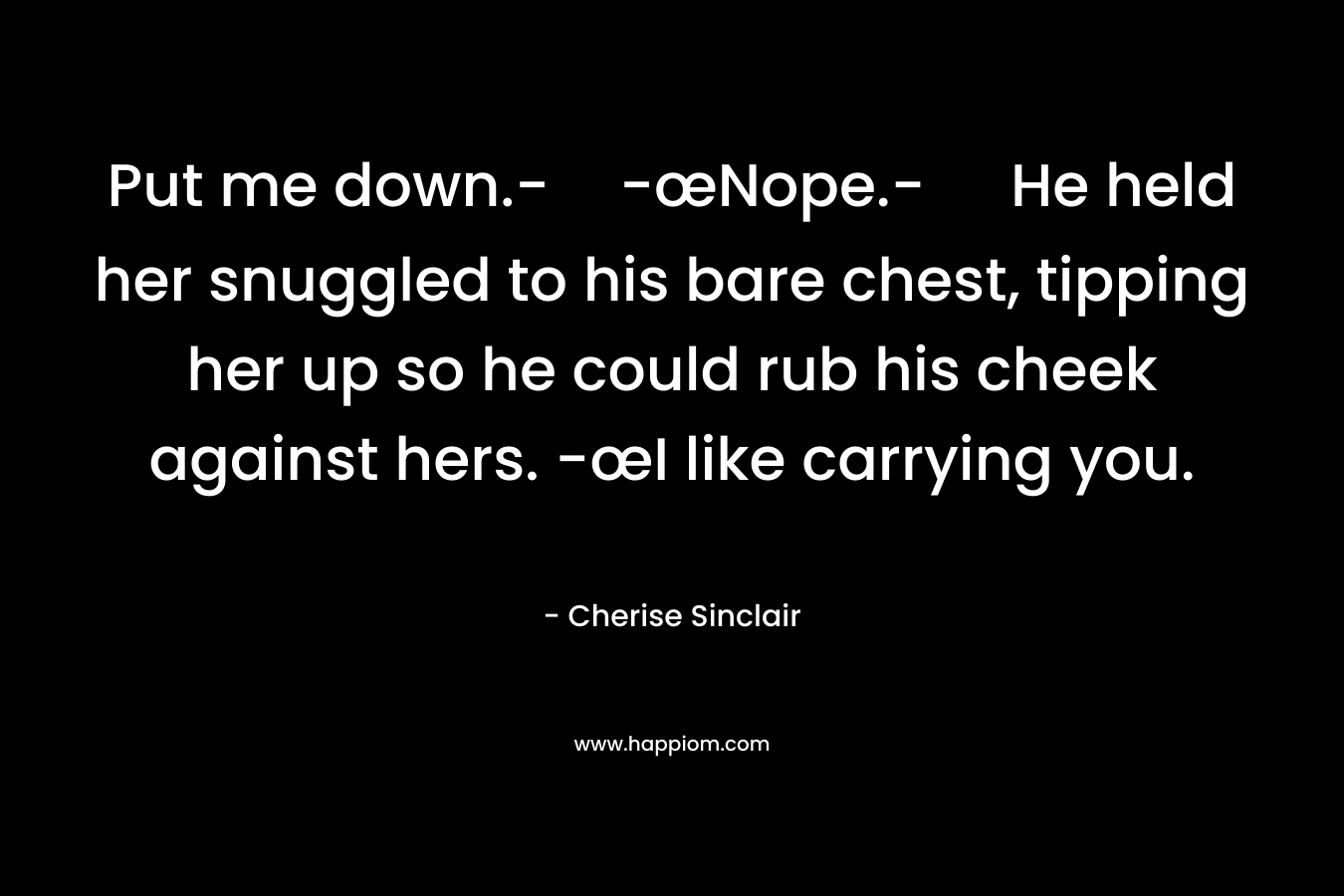 Put me down.--œNope.- He held her snuggled to his bare chest, tipping her up so he could rub his cheek against hers. -œI like carrying you. – Cherise Sinclair