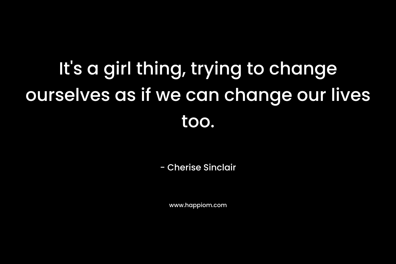 It's a girl thing, trying to change ourselves as if we can change our lives too.