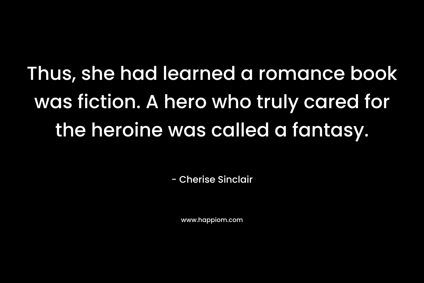 Thus, she had learned a romance book was fiction. A hero who truly cared for the heroine was called a fantasy. – Cherise Sinclair
