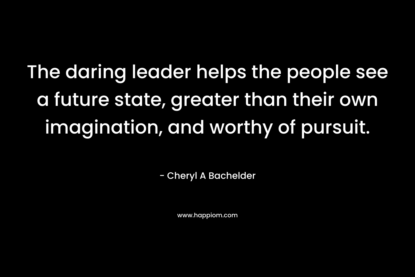 The daring leader helps the people see a future state, greater than their own imagination, and worthy of pursuit.