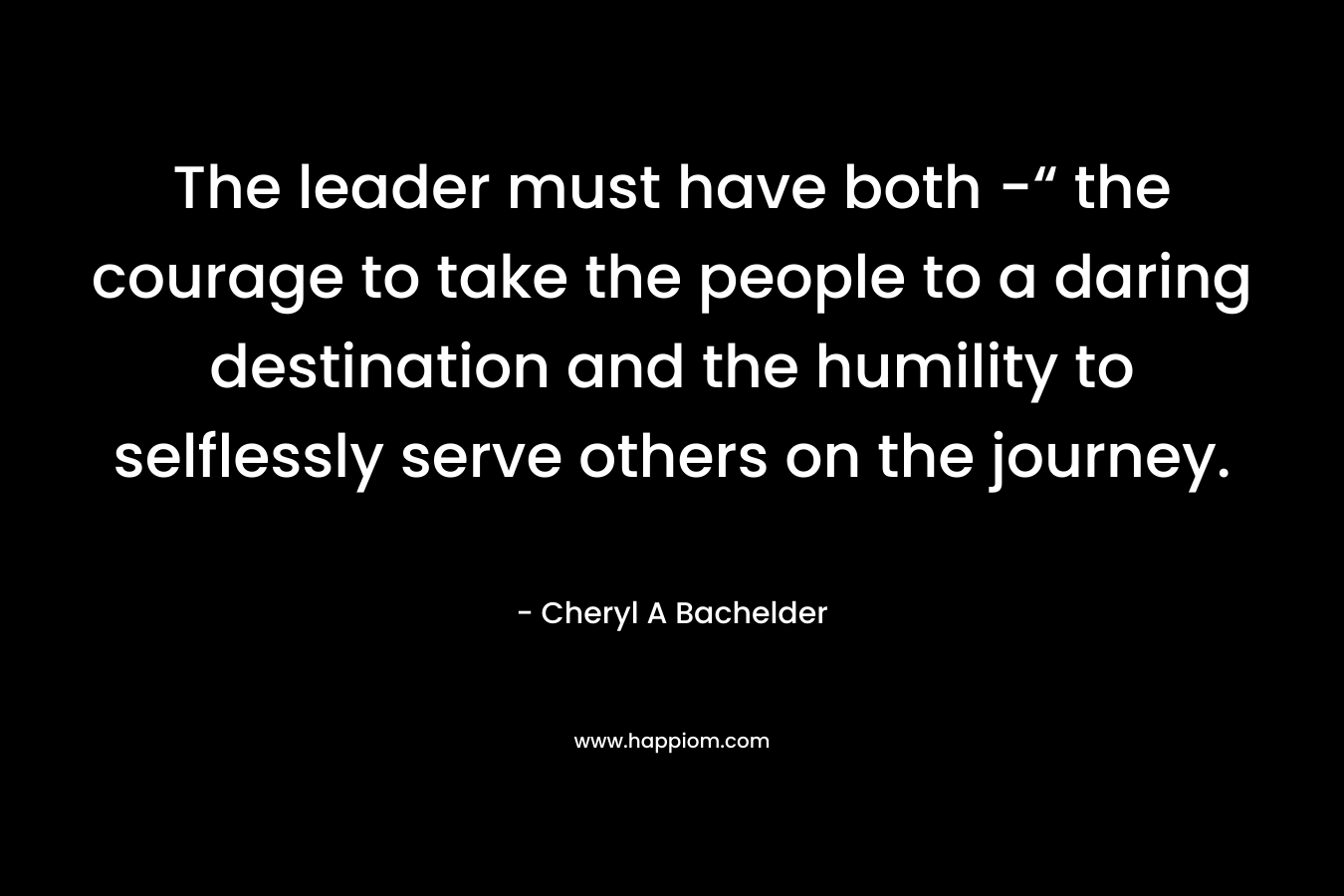 The leader must have both -“ the courage to take the people to a daring destination and the humility to selflessly serve others on the journey.