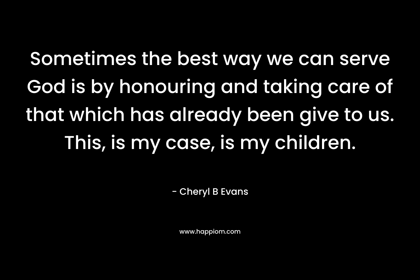 Sometimes the best way we can serve God is by honouring and taking care of that which has already been give to us. This, is my case, is my children. – Cheryl B Evans