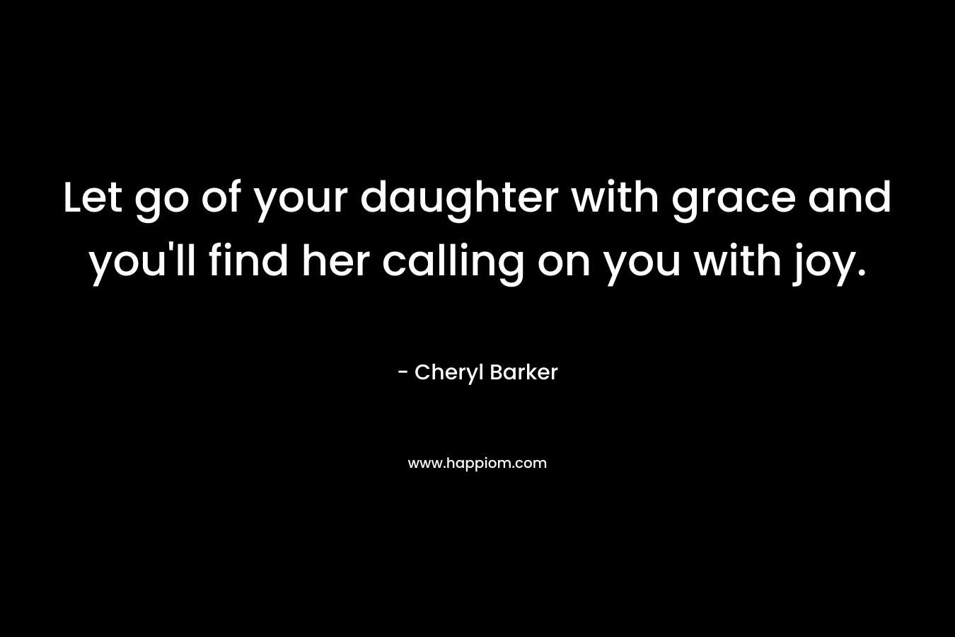 Let go of your daughter with grace and you’ll find her calling on you with joy. – Cheryl Barker